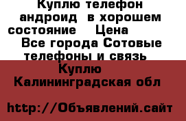 Куплю телефон андроид, в хорошем состояние  › Цена ­ 1 000 - Все города Сотовые телефоны и связь » Куплю   . Калининградская обл.